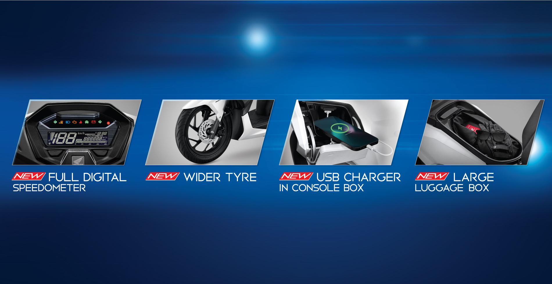 New Full Digital Speedometer ទំនើបឈានមុខគេ កុងទ័រ Full Digital បង្ហាញគ្រប់មុខងារ ដូចជាល្បឿន ចំងាយចរ នាឡិកា ភ្លើង សញ្ញា​​​ឈប់រយៈពេលខ្លី​ ភ្លើងជូនដំណឹង ការគណនាប្រេងសាំង​ និងមុខងារផ្សេងៗទៀតសម្រាប់ការប្រើប្រាស់គ្រប់តួនាទីក្នុងកំឡុងពេលបើកបរ ។ New Wider Tyre សំបកកង់ធំជាងមុន ទាំងខាងមុខនិងខាងក្រោយ គ្រប់គ្រងបានគ្រប់ស្ថានភាពផ្លូវបង្កើនទំនុកចិត្តខ្ពស់ក្នុងការបើកបរ។ New USB Charger in Console Box កន្លែងសាកថ្មថ្មី! បំពាក់បន្ថែមជាមួយ USB ប្រភេទ A នៅផ្នែកខាងឆ្វេង សម្រួលដល់តម្រូវការសាកថ្មគ្រប់ពេល​វេលា រក្សារទំនាក់ទំនងរបស់លោកអ្នកបានគ្រប់ពេលវេលា និងគ្រប់ទីកន្លែង។ ​​​​​​​New Large Luggage Box ឃ្លុបដាក់ឥវ៉ាន់មានទំហំធំ អាចផ្ទុកសម្ភារៈបានរហូតដល់ទៅ 18លីត្រ។